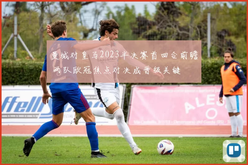 曼城对皇马2023半决赛首回合前瞻 两队欧冠焦点对决成晋级关键