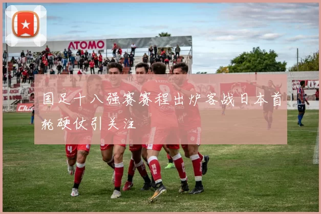 国足十八强赛赛程出炉客战日本首轮硬仗引关注