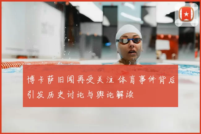 博卡萨旧闻再受关注 体育事件背后引发历史讨论与舆论解读