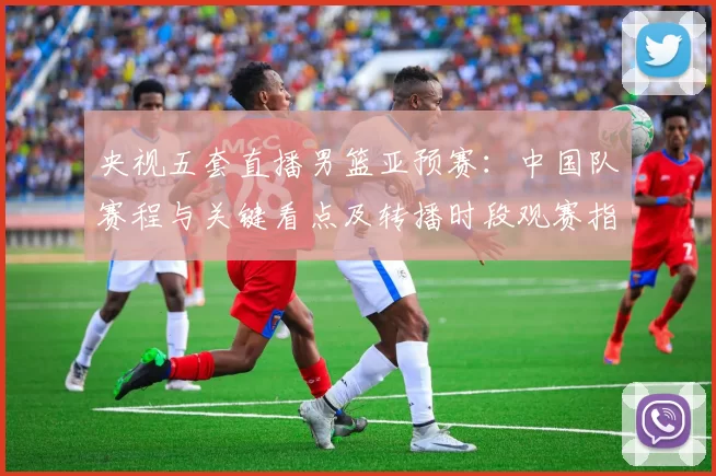 央视五套直播男篮亚预赛：中国队赛程与关键看点及转播时段观赛指南