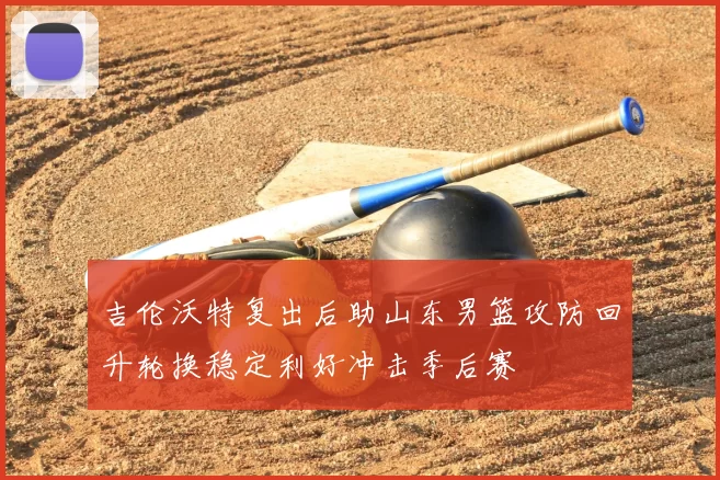 吉伦沃特复出后助山东男篮攻防回升轮换稳定利好冲击季后赛