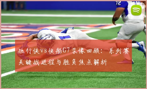 独行侠vs快船G7录像回顾：系列赛关键战进程与胜负焦点解析