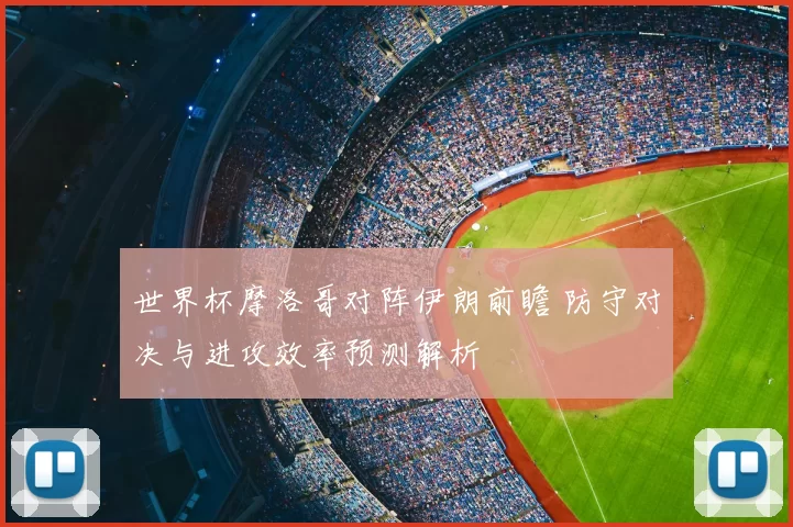 世界杯摩洛哥对阵伊朗前瞻 防守对决与进攻效率预测解析