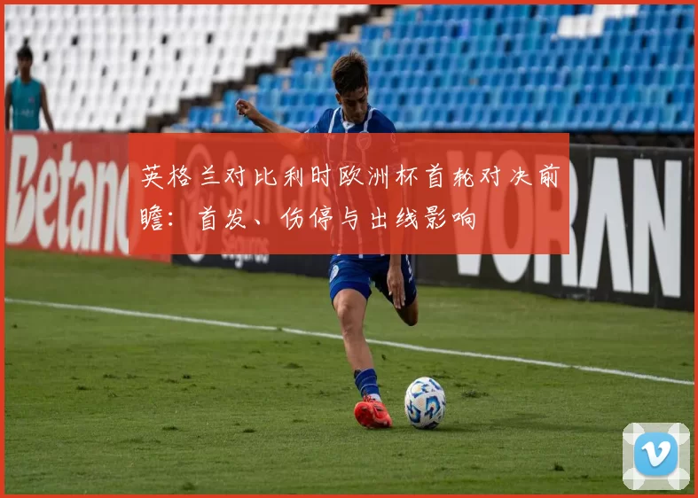 英格兰对比利时欧洲杯首轮对决前瞻：首发、伤停与出线影响