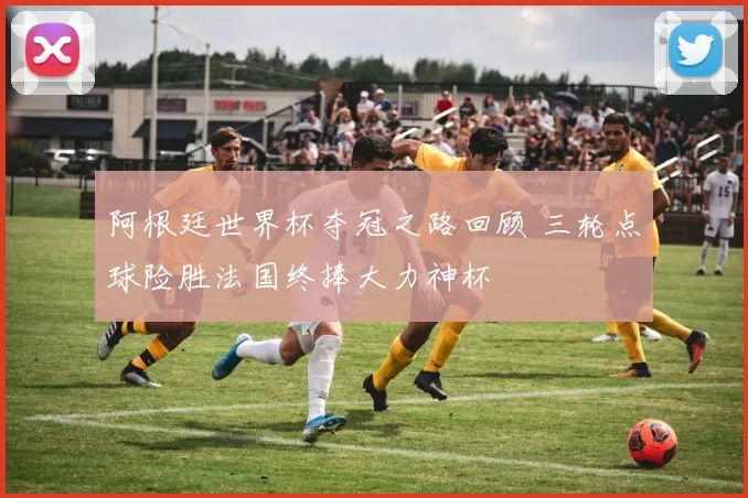 阿根廷世界杯夺冠之路回顾 三轮点球险胜法国终捧大力神杯