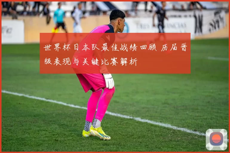 世界杯日本队最佳战绩回顾 历届晋级表现与关键比赛解析