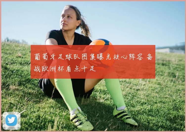 葡萄牙足球队图集曝光核心阵容 备战欧洲杯看点十足