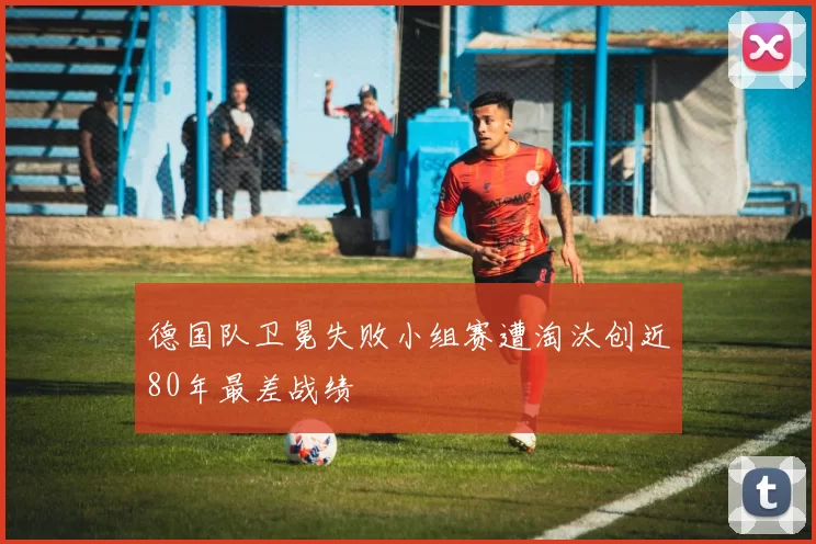 德国队卫冕失败小组赛遭淘汰创近80年最差战绩