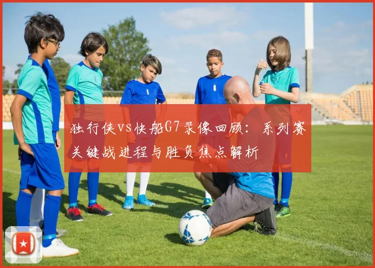独行侠vs快船G7录像回顾：系列赛关键战进程与胜负焦点解析