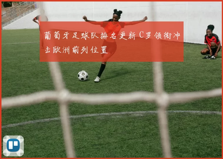 葡萄牙足球队排名更新 C罗领衔冲击欧洲前列位置