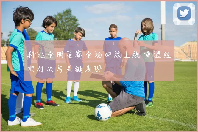 科比全明星赛全场回放上线 重温经典对决与关键表现