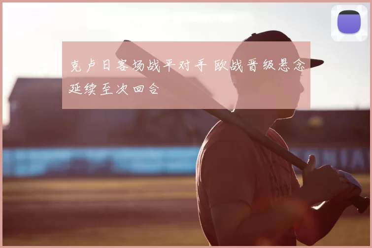 克卢日客场战平对手 欧战晋级悬念延续至次回合