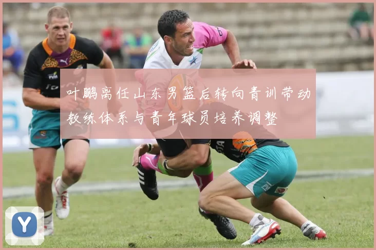 叶鹏离任山东男篮后转向青训带动教练体系与青年球员培养调整