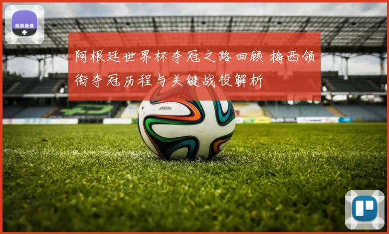 阿根廷世界杯夺冠之路回顾 梅西领衔夺冠历程与关键战役解析