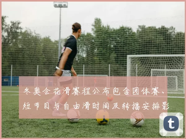 冬奥会花滑赛程公布包含团体赛、短节目与自由滑时间及转播安排影响