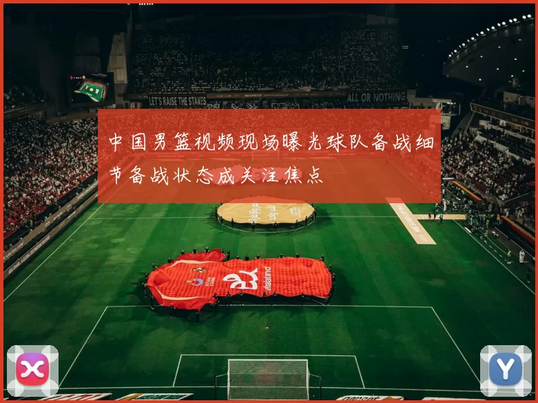 中国男篮视频现场曝光球队备战细节备战状态成关注焦点