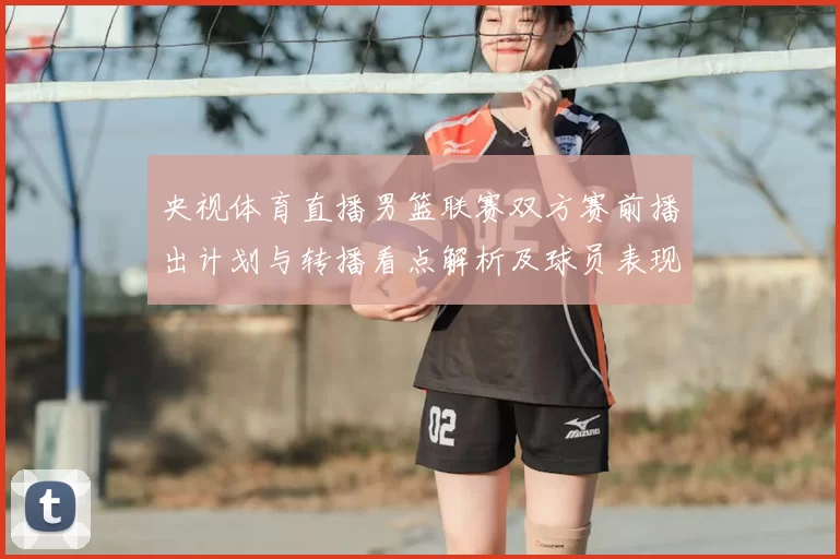 央视体育直播男篮联赛双方赛前播出计划与转播看点解析及球员表现预期