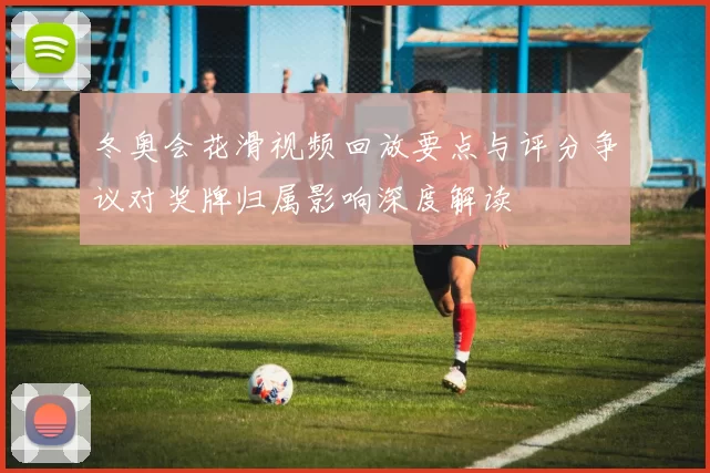 冬奥会花滑视频回放要点与评分争议对奖牌归属影响深度解读