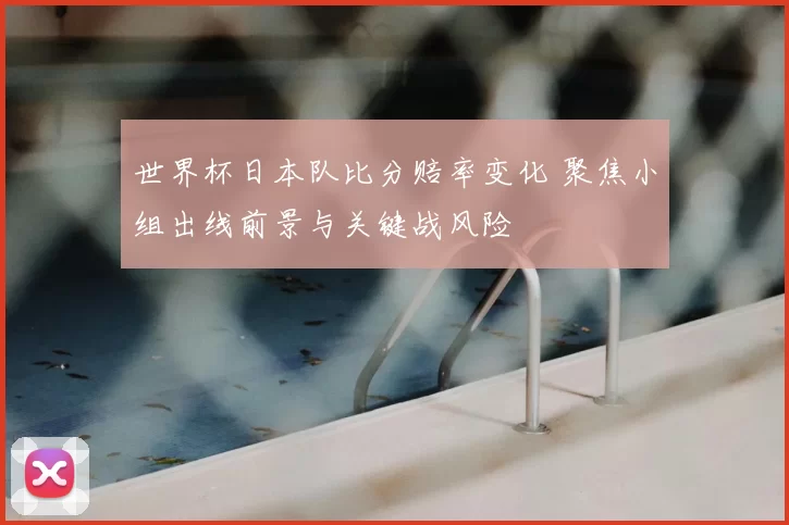 世界杯日本队比分赔率变化 聚焦小组出线前景与关键战风险