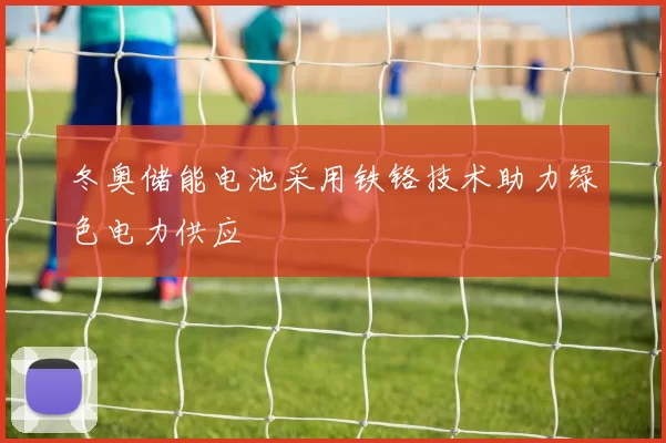 冬奥储能电池采用铁铬技术助力绿色电力供应