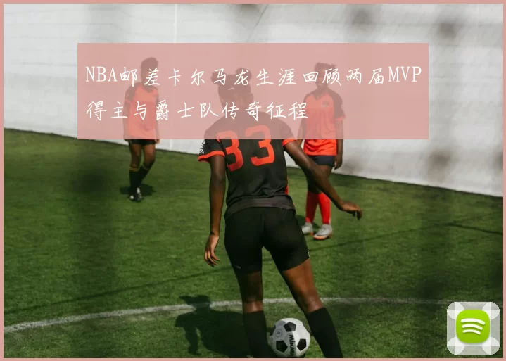 NBA邮差卡尔马龙生涯回顾两届MVP得主与爵士队传奇征程