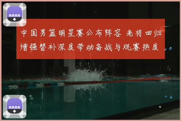 中国男篮明星赛公布阵容 老将回归增强替补深度带动备战与观赛热度
