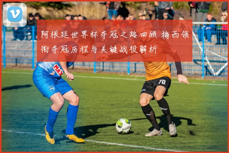 阿根廷世界杯夺冠之路回顾 梅西领衔夺冠历程与关键战役解析