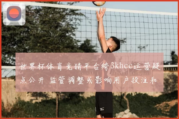 世界杯体育竞猜平台绔3khcc运营疑点公开 监管调整或影响用户投注和提款