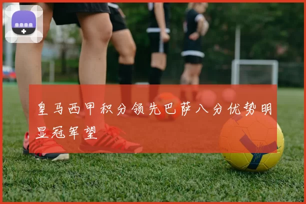 皇马西甲积分领先巴萨八分优势明显冠军望