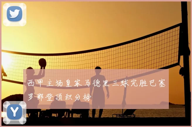 西甲主场皇家马德里三球完胜巴塞罗那登顶积分榜