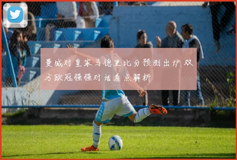 曼城对皇家马德里比分预测出炉 双方欧冠强强对话看点解析