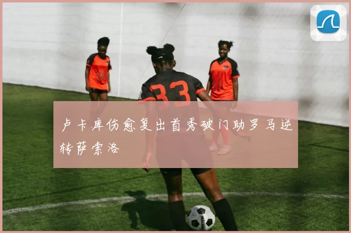 卢卡库伤愈复出首秀破门助罗马逆转萨索洛