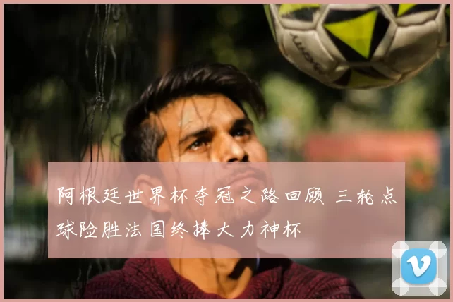 阿根廷世界杯夺冠之路回顾 三轮点球险胜法国终捧大力神杯