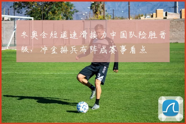 冬奥会短道速滑接力中国队险胜晋级，冲金排兵布阵成赛事看点