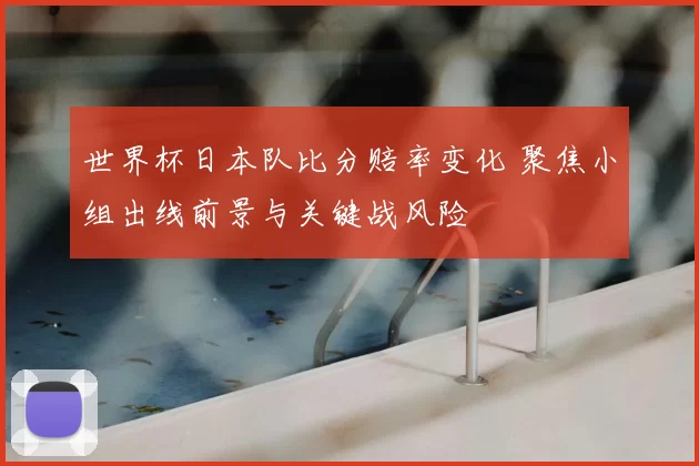 世界杯日本队比分赔率变化 聚焦小组出线前景与关键战风险