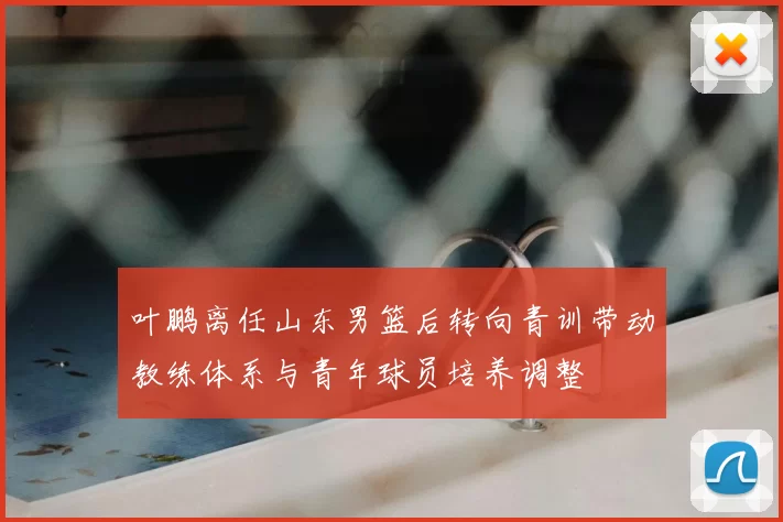 叶鹏离任山东男篮后转向青训带动教练体系与青年球员培养调整