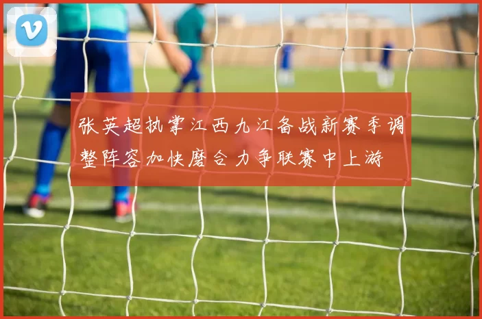 张英超执掌江西九江备战新赛季调整阵容加快磨合力争联赛中上游