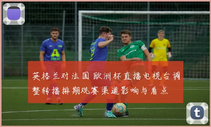 英格兰对法国 欧洲杯直播电视台调整转播排期观赛渠道影响与看点