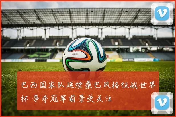 巴西国家队延续桑巴风格征战世界杯 争夺冠军前景受关注
