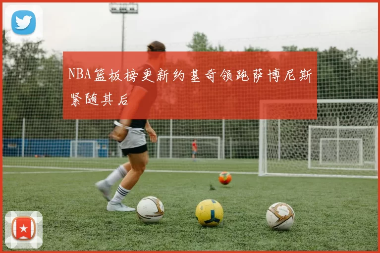 NBA篮板榜更新约基奇领跑萨博尼斯紧随其后