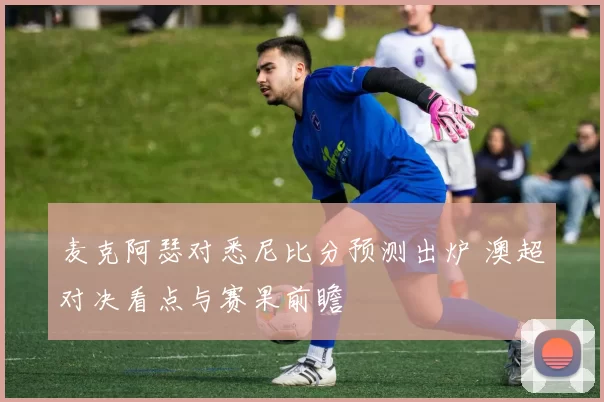 麦克阿瑟对悉尼比分预测出炉 澳超对决看点与赛果前瞻