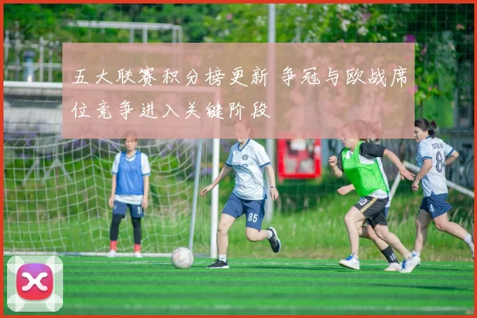 五大联赛积分榜更新 争冠与欧战席位竞争进入关键阶段