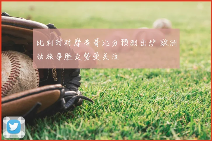 比利时对摩洛哥比分预测出炉 欧洲劲旅争胜走势受关注