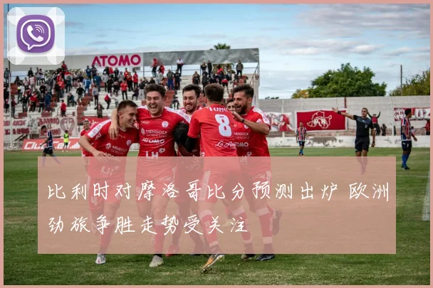 比利时对摩洛哥比分预测出炉 欧洲劲旅争胜走势受关注