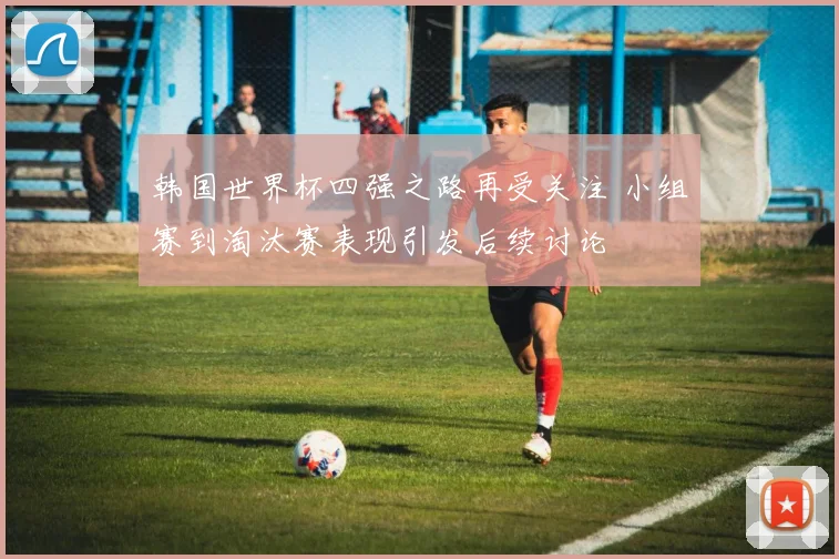 韩国世界杯四强之路再受关注 小组赛到淘汰赛表现引发后续讨论