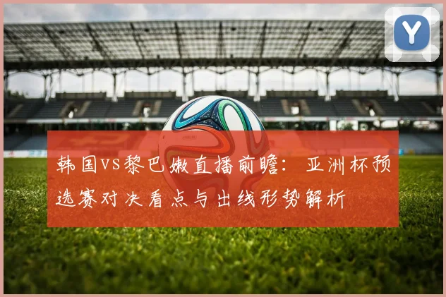 韩国vs黎巴嫩直播前瞻:亚洲杯预选赛对决看点与出线形势解析
