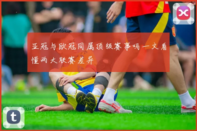 亚冠与欧冠同属顶级赛事吗一文看懂两大联赛差异
