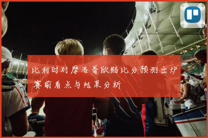 比利时对摩洛哥欧赔比分预测出炉 赛前看点与结果分析