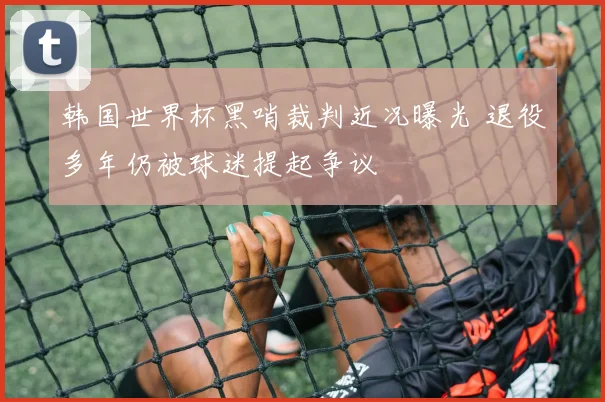 韩国世界杯黑哨裁判近况曝光 退役多年仍被球迷提起争议