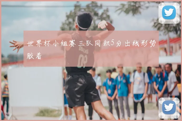 世界杯小组赛三队同积5分出线形势胶着